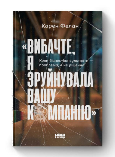 Вибачте, я зруйнувала вашу компанію». Коли бізнес-консультанти — проблема, а не рішення. К. Фелан (укр.мова) Вибачте, я зруйнувала вашу компанію». Коли бізнес-консультанти — проблема, а не рішення. К. Фелан (укр.мова)