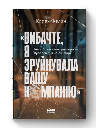 Вибачте, я зруйнувала вашу компанію». Коли бізнес-консультанти — проблема, а не рішення. К. Фелан (укр.мова) Вибачте, я зруйнувала вашу компанію». Коли бізнес-консультанти — проблема, а не рішення. К. Фелан (укр.мова)